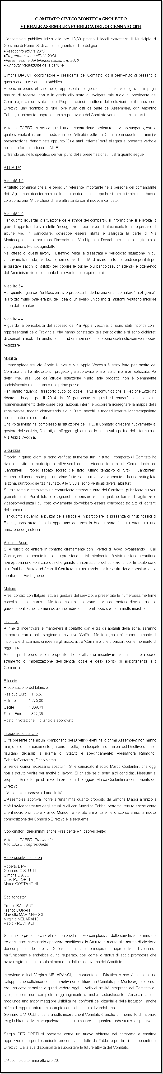 Casella di testo: COMITATO CIVICO MONTECAGNOLETTOVERBALE ASSEMBLEA PUBBLICA DEL 24 GENNAIO 2014LAssemblea pubblica inizia alle ore 18,30 presso i locali sottostanti il Municipio di Genzano di Roma. Si discute il seguente ordine del giorno:Resoconto attivit 2013Programmazione attivit 2014Presentazione del bilancio consuntivo 2013Rinnovo/integrazione delle caricheSimone BIAGGI, coordinatore e presidente del Comitato, d il benvenuto ai presenti a questa quarta Assemblea pubblica.Proprio in ordine al suo ruolo, rappresenta lesigenza che, a causa di gravosi impegni assunti di recente, non  in grado allo stato di svolgere tale ruolo di presidente del Comitato, a cui era stato eletto. Propone quindi, in attesa delle elezioni per il rinnovo del Direttivo, uno scambio di ruoli, ove nulla osti da parte dellAssemblea, con Antonino Fabbri, attualmente rappresentante e portavoce del Comitato verso le gli enti esterni.Antonino FABBRI introduce quindi una presentazione, proiettata su video supporto, con la quale si vuole illustrare in modo analitico lattivit svolta dal Comitato in questi due anni (la presentazione, denominata appunto Due anni insieme sar allegata al presente verbale nella sua forma cartacea  All. B).Entrando pi nello specifico dei vari punti della presentazione, illustra quanto segue:ATTIVITAViabilit 1.4Anzitutto comunica che si  perso un referente importante nella persona del comandante dei Vigili, non riconfermato nella sua carica, con il quale si era iniziata una buona collaborazione. Si cercher di fare altrettanto con il nuovo incaricato.Viabilit 2.4Per quanto riguarda la situazione delle strade del comparto, si informa che si  svolta la gara di appalto ed  stata fatta lassegnazione per i lavori di rifacimento totale o parziale di alcune vie. In particolare, dovrebbe essere rifatta e allargata la parte di Via Montecagnoletto a partire dallincrocio con Via Ligabue. Dovrebbero essere migliorate le vie Ligabue e Montecagnoletto IINellattesa di questi lavori, il Direttivo, vista la disastrata e pericolosa situazione in cui versavano le strade, ha deciso, non senza difficolt, di usare parte dei fondi disponibili per acquistare sacchi di asfalto per coprire le buche pi pericolose, chiedendo e ottenendo dallAmministrazione comunale lintervento dei propri operai.Viabilit 3.4Per quanto riguarda Via Boccioni, si  proposta linstallazione di un semaforo intelligente; la Polizia municipale era pi dellidea di un senso unico ma gli abitanti reputano migliore lidea del semaforo.Viabilit 4.4Riguardo la pericolosit dellaccesso da Via Appia Vecchia, ci sono stati incontri con i rappresentanti della Provincia, che hanno constatato tale pericolosit e si sono dichiarati disponibili a risolverla, anche se fino ad ora non si  capito bene quali soluzioni vorrebbero realizzare.MobilitIl marciapiede tra Via Appia Nuova e Via Appia Vecchia  stato fatto per merito del Comitato che ha ritrovato un progetto gi approvato e finanziato, ma mai realizzato. Va detto che, alla luce dellattuale situazione viaria, tale progetto non  pienamente soddisfacente ma almeno  una primo passo.Per quanto riguarda il trasporto pubblico locale (TPL) si comunica che la Regione Lazio ha ridotto il budget per il 2014 del 20 per cento e quindi si render necessario un ridimensionamento delle corse degli autobus interni e occorrer ridisegnare la mappa delle zone servite, magari dismettendo alcuni rami secchi e magari inserire Montecagnoletto nella sua dorsale centrale.Una volta rivista nel complesso la situazione del TPL, il Comitato chieder nuovamente al gestore del servizio, Onorati, di affiggere gli orari delle corse sulle paline della fermata di Via Appia Vecchia.SicurezzaProprio in questi giorni si sono verificati numerosi furti in tutto il comparto (il Comitato ha rivolto linvito a partecipare allAssemblea al Vicequestore e al Comandante de Carabinieri). Proprio sabato scorso c stato lultimo tentativo di furto. I Carabinieri, chiamati alluna di notte per un primo furto, sono arrivati velocemente e hanno pattugliato la zona, purtroppo senza risultato. Alle 3,30 si sono verificati diversi altri furti.Su tale tema  stato fatto un comunicato stampa a cura del Comitato, pubblicato su vari giornali locali. Per il futuro bisognerebbe pensare a una qualche forma di vigilanza o videosorveglianza i cui costi ovviamente dovrebbero essere concordati tra tutti gli abitanti del comparto.Per quanto riguarda la pulizia delle strade e in particolare la presenza di rifiuti tossici di Eternit, sono state fatte le opportune denunce in buona parte  stata effettuata una rimozione degli stessi.Acqua  AceaSi  riusciti ad entrare in contatto direttamente con i vertici di Acea, bypassando il Call Center, completamente inutile. La pressione su tali interlocutori  stata assidua e continua non appena si  verificato qualche guasto o interruzione del servizio idrico. In totale sono stati fatti ben 80 fax ad Acea. Il Comitato sta insistendo per la sostituzione completa della tubatura su Via Ligabue.MetanoPresi contatti con Italgas, attuale gestore del servizio, e presentate le numerosissime firme raccolte. Linserimento di Montecagnoletto nelle zone servite dal metano dipender dalla gara dappalto che i comuni dovranno indire e che purtroppo  ancora molto indietro.IniziativeAl fine di incentivare e mantenere il contatto con e tra gli abitanti della zona, saranno intraprese con la bella stagione le iniziative Caff a Montecagnoletto, come momento di incontro e di scambio di idee tra gli associati, e Cammina che ti passa, come momento di aggregazione.Viene quindi presentato il proposito del Direttivo di incentivare la sussidiariet quale strumento di valorizzazione dellidentit locale e dello spirito di appartenenza alla Comunit.BilancioPresentazione del bilancio:Residuo Euro 	   116,57Entrate 		1.275,00Uscite  		1.069,01Saldo Euro 	   322,56Posto in votazione, il bilancio  approvato.Integrazione caricheSi fa presente che alcuni componenti del Direttivo eletti nella prima Assemblea non hanno mai, o solo sporadicamente (un paio di volte), partecipato alle riunioni del Direttivo e quindi risultano decaduti a norma di Statuto e specificamente: Alessandra Raimondi, FabrizioCanterani, Dario VaresiSi rende quindi necessario sostituirli. Si  candidato il socio Marco Costantini, che oggi non  potuto venire per motivi di lavoro. Si chiede se ci sono altri candidati. Nessuno si propone. Si mette quindi ai voti la proposta di eleggere Marco Costantini a componente del Direttivo.LAssemblea approva allunanimit.LAssemblea approva inoltre allunanimit quanto proposto da Simone Biaggi allinizio e cio lavvicendamento degli attuali ruoli con Antonino Fabbri; pertanto, tenuto anche conto che il socio promotore Franco Mondon  venuto a mancare nello scorso anno, la nuova composizione del Consiglio Direttivo  la seguente:Coordinatori (denominati anche Presidente e Vicepresidente)Antonino FABBRI PresidenteVito CASE VicepresidenteRappresentanti di areaRoberto LIPPIGennaro CISTULLISimone BIAGGIEnzo PUTORTIMarco COSTANTINISoci fondatoriFranco BALLANTIFranco DURANTIMarcello MARIANECCIVirginio MELARANCIPaolo PREVITALISi fa inoltre presente che, al momento del rinnovo complessivo delle cariche al termine dei tre anni, sar necessario apportare modifiche allo Statuto in merito alle norme di elezione dei componenti del Direttivo. Si  visto infatti che il principio dei rappresentanti di zona non ha funzionato e andrebbe quindi superato, cos come lo status di socio promotore che aveva ragion dessere solo al momento della costituzione del Comitato.Interviene quindi Virginio MELARANCI, componente del Direttivo e neo Assessore allo sviluppo, che sottolinea come liniziativa di costituire un Comitato per Montecagnoletto non era una cosa semplice e quindi vedere oggi il livello di attivit intraprese dal Comitato e i suoi, seppur non completi, raggiungimenti  molto soddisfacente. Auspica che si raggiunga una ancor maggiore visibilit nei confronti dei cittadini e delle Istituzioni, anche al fine di rappresentare un esempio contro lincuria e il vandalismoGennaro CISTULLI ci tiene a sottolineare che il Comitato  anche un momento di incontro tra gli abitanti di Montecagnoletto, che risulta essere un quartiere abbastanza dispersivo.Sergio SERLORETI si presenta come un nuovo abitante del comparto e esprime apprezzamento per lesauriente presentazione fatta da Fabbri e per tutti i componenti del Direttivo. D la sua disponibilit a supportare le future attivit del Comitato.LAssemblea termina alle ore 20.
