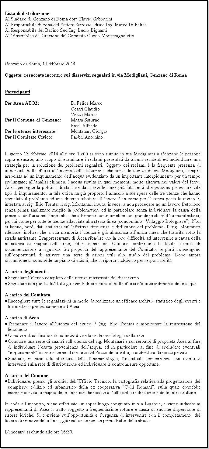 Casella di testo: Lista di distribuzioneAl Sindaco di Genzano di Roma dott. Flavio GabbariniAl Responsabile di zona del Settore Servizio Idrico Ing. Marco Di FeliceAl Responsabile del Bacino Sud Ing. Lucio BignamiAllAssemblea di Direzione del Comitato Civico MontecagnolettoGenzano di Roma, 13 febbraio 2014Oggetto: resoconto incontro sui disservizi segnalati in via Modigliani, Genzano di RomaPartecipantiPer Acea ATO2: 			Di Felice Marco						Cesari Claudio						Vezza MarcoPer il Comune di Genzano: 	Massa Saturno						Ricci AlfredoPer le utenze interessate: 		Montanari GiorgioPer il Comitato Civico: 		Fabbri AntoninoIl giorno 13 febbraio 2014 alle ore 15:00 si sono riunite in via Modigliani a Genzano le persone sopra elencate, allo scopo di esaminare i reclami presentati da alcuni residenti ed individuare una strategia per la soluzione dei problemi segnalati. Oggetto dei reclami  la frequente presenza di importanti bolle daria allinterno della tubazione che serve le utenze di via Modigliani, sempre associata ad un inquinamento dellacqua evidenziato da un importante intorpidimento per un tempo prolungato; allanalisi chimica, lacqua risulta in quei momenti molto alterata nei valori del ferro. Acea, persegue la politica di staccare dalla rete le linee pi fatiscenti che possono provocare tale tipo di inquinamento; in tale ottica ha gi proposto lallaccio a sue spese delle tre utenze che hanno segnalato il problema ad una diversa tubatura. Il lavoro  in corso per lutenza posta la civico 7, intestata al sig. Elio Trenta; il sig. Montanari invita, invece, a non procedere ad un lavoro frettoloso senza prima analizzare meglio la problematica, ed in particolare senza individuare la causa della presenza dellaria nellimpianto, che altrimenti continuerebbe con grande probabilit a manifestarsi, per lui come per tutte le utenze allacciate alla stessa linea (condominio Villaggio Bolognese). Non si hanno, per, dati statistici sulleffettiva frequenza e diffusione del problema. Il sig. Montanari riferisce, inoltre, che a sua memoria lutenza  gi allacciata allunica linea che transita sotto la strada antistante. I rappresentanti di Acea ribadiscono la loro difficolt ad intervenire a causa della mancanza di mappe della rete, ed i tecnici del Comune confermano la totale assenza di documentazione a riguardo. Su proposta del rappresentante del Comitato, le parti convengono sullopportunit di attivare una serie di azioni utili allo studio del problema. Dopo ampia discussione si condivide un piano di azioni, che si riporta suddiviso per responsabilit.A carico degli utentiSegnalare lelenco completo delle utenze interessate dal disservizioSegnalare con puntualit tutti gli eventi di presenza di bolle daria e/o intorpidimento delle acqueA carico del ComitatoRaccogliere tutte le segnalazioni in modo da realizzare un efficace archivio statistico degli eventi e trasmetterlo periodicamente ad AceaA carico di AceaTerminare il lavoro allutenza del civico 7 (sig. Elio Trenta) e monitorare la regressione del fenomenoCondurre studi finalizzati ad individuare la reale morfologia della reteCondurre una serie di analisi sullutenza del sig. Montanari e sui serbatoi di propriet Acea al fine di individuare lesatta provenienza dellacqua, ed in particolare al fine di escludere eventuali inquinamenti da reti esterne al circuito del Pozzo della Villa, o addirittura da pozzi privati.Studiare, in base alla statistica della fenomenologia, leventuale concorrenza con eventi o interventi sulla rete di distribuzione ed individuare le contromisure opportune.A carico del ComuneIndividuare, presso gli archivi dellUfficio Tecnico, la cartografia relativa alla progettazione del complesso edilizio ed urbanistico della ex cooperativa Colli Romani, sulla quale dovrebbe essere riportata la mappa delle linee idriche posate allatto della realizzazione delle infrastrutture.In coda allincontro, viene effettuato un sopralluogo congiunto in via Ligabue, e viene indicato ai rappresentanti di Acea il tratto soggetto a frequentissime rotture e causa di enorme dispersione di risorse idriche. Si conviene sullopportunit e lurgenza di intervenire con il completamento del lavoro di rinnovo della linea, gi realizzato per un primo tratto della strada.Lincontro si chiude alle ore 16:30.