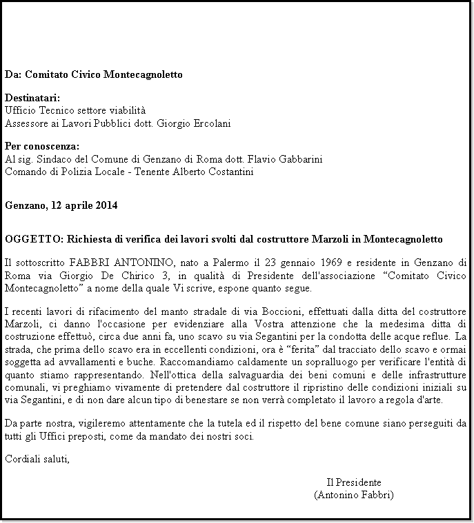 Casella di testo: Da: Comitato Civico MontecagnolettoDestinatari:Ufficio Tecnico settore viabilitAssessore ai Lavori Pubblici dott. Giorgio ErcolaniPer conoscenza:Al sig. Sindaco del Comune di Genzano di Roma dott. Flavio GabbariniComando di Polizia Locale - Tenente Alberto CostantiniGenzano, 12 aprile 2014OGGETTO: Richiesta di verifica dei lavori svolti dal costruttore Marzoli in MontecagnolettoIl sottoscritto FABBRI ANTONINO, nato a Palermo il 23 gennaio 1969 e residente in Genzano di Roma via Giorgio De Chirico 3, in qualit di Presidente dell'associazione Comitato Civico Montecagnoletto a nome della quale Vi scrive, espone quanto segue.I recenti lavori di rifacimento del manto stradale di via Boccioni, effettuati dalla ditta del costruttore Marzoli, ci danno l'occasione per evidenziare alla Vostra attenzione che la medesima ditta di costruzione effettu, circa due anni fa, uno scavo su via Segantini per la condotta delle acque reflue. La strada, che prima dello scavo era in eccellenti condizioni, ora  ferita dal tracciato dello scavo e ormai soggetta ad avvallamenti e buche. Raccomandiamo caldamente un sopralluogo per verificare l'entit di quanto stiamo rappresentando. Nell'ottica della salvaguardia dei beni comuni e delle infrastrutture comunali, vi preghiamo vivamente di pretendere dal costruttore il ripristino delle condizioni iniziali su via Segantini, e di non dare alcun tipo di benestare se non verr completato il lavoro a regola d'arte.Da parte nostra, vigileremo attentamente che la tutela ed il rispetto del bene comune siano perseguiti da tutti gli Uffici preposti, come da mandato dei nostri soci.Cordiali saluti,Il Presidente(Antonino Fabbri)