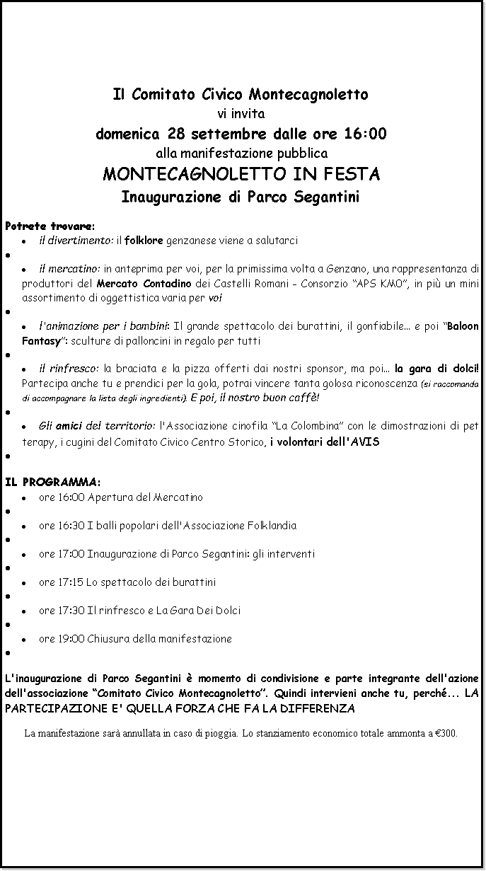 Casella di testo: Il Comitato Civico Montecagnolettovi invitadomenica 28 settembre dalle ore 16:00alla manifestazione pubblicaMONTECAGNOLETTO IN FESTAInaugurazione di Parco SegantiniPotrete trovare:il divertimento: il folklore genzanese viene a salutarciil mercatino: in anteprima per voi, per la primissima volta a Genzano, una rappresentanza di produttori del Mercato Contadino dei Castelli Romani - Consorzio APS KM0, in pi un mini assortimento di oggettistica varia per voil'animazione per i bambini: Il grande spettacolo dei burattini, il gonfiabile... e poi Baloon Fantasy: sculture di palloncini in regalo per tuttiil rinfresco: la braciata e la pizza offerti dai nostri sponsor, ma poi... la gara di dolci! Partecipa anche tu e prendici per la gola, potrai vincere tanta golosa riconoscenza (si raccomanda di accompagnare la lista degli ingredienti). E poi, il nostro buon caff!Gli amici del territorio: l'Associazione cinofila La Colombina con le dimostrazioni di pet terapy, i cugini del Comitato Civico Centro Storico, i volontari dell'AVISIL PROGRAMMA:ore 16:00 Apertura del Mercatinoore 16:30 I balli popolari dell'Associazione Folklandiaore 17:00 Inaugurazione di Parco Segantini: gli interventiore 17:15 Lo spettacolo dei burattiniore 17:30 Il rinfresco e La Gara Dei Dolciore 19:00 Chiusura della manifestazioneL'inaugurazione di Parco Segantini  momento di condivisione e parte integrante dell'azione dell'associazione Comitato Civico Montecagnoletto. Quindi intervieni anche tu, perch... LA PARTECIPAZIONE E' QUELLA FORZA CHE FA LA DIFFERENZALa manifestazione sar annullata in caso di pioggia. Lo stanziamento economico totale ammonta a 300.