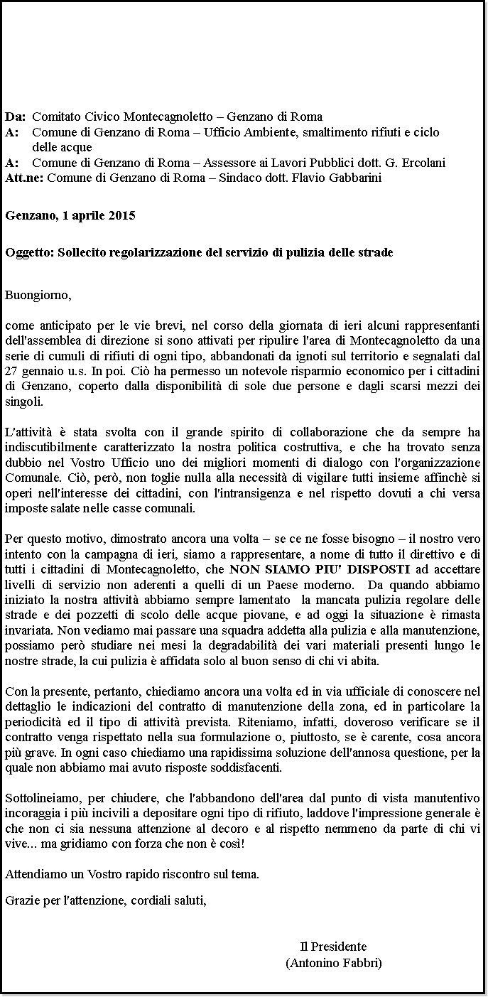 Casella di testo: Da: 	Comitato Civico Montecagnoletto  Genzano di RomaA: 	Comune di Genzano di Roma  Ufficio Ambiente, smaltimento rifiuti e ciclo 	delle acqueA:	Comune di Genzano di Roma  Assessore ai Lavori Pubblici dott. G. ErcolaniAtt.ne: Comune di Genzano di Roma  Sindaco dott. Flavio GabbariniGenzano, 1 aprile 2015Oggetto: Sollecito regolarizzazione del servizio di pulizia delle stradeBuongiorno,come anticipato per le vie brevi, nel corso della giornata di ieri alcuni rappresentanti dell'assemblea di direzione si sono attivati per ripulire l'area di Montecagnoletto da una serie di cumuli di rifiuti di ogni tipo, abbandonati da ignoti sul territorio e segnalati dal 27 gennaio u.s. In poi. Ci ha permesso un notevole risparmio economico per i cittadini di Genzano, coperto dalla disponibilit di sole due persone e dagli scarsi mezzi dei singoli.L'attivit  stata svolta con il grande spirito di collaborazione che da sempre ha indiscutibilmente caratterizzato la nostra politica costruttiva, e che ha trovato senza dubbio nel Vostro Ufficio uno dei migliori momenti di dialogo con l'organizzazione Comunale. Ci, per, non toglie nulla alla necessit di vigilare tutti insieme affinch si operi nell'interesse dei cittadini, con l'intransigenza e nel rispetto dovuti a chi versa imposte salate nelle casse comunali. Per questo motivo, dimostrato ancora una volta  se ce ne fosse bisogno  il nostro vero intento con la campagna di ieri, siamo a rappresentare, a nome di tutto il direttivo e di tutti i cittadini di Montecagnoletto, che NON SIAMO PIU' DISPOSTI ad accettare livelli di servizio non aderenti a quelli di un Paese moderno.  Da quando abbiamo iniziato la nostra attivit abbiamo sempre lamentato  la mancata pulizia regolare delle strade e dei pozzetti di scolo delle acque piovane, e ad oggi la situazione  rimasta invariata. Non vediamo mai passare una squadra addetta alla pulizia e alla manutenzione, possiamo per studiare nei mesi la degradabilit dei vari materiali presenti lungo le nostre strade, la cui pulizia  affidata solo al buon senso di chi vi abita. Con la presente, pertanto, chiediamo ancora una volta ed in via ufficiale di conoscere nel dettaglio le indicazioni del contratto di manutenzione della zona, ed in particolare la periodicit ed il tipo di attivit prevista. Riteniamo, infatti, doveroso verificare se il contratto venga rispettato nella sua formulazione o, piuttosto, se  carente, cosa ancora pi grave. In ogni caso chiediamo una rapidissima soluzione dell'annosa questione, per la quale non abbiamo mai avuto risposte soddisfacenti.Sottolineiamo, per chiudere, che l'abbandono dell'area dal punto di vista manutentivo incoraggia i pi incivili a depositare ogni tipo di rifiuto, laddove l'impressione generale  che non ci sia nessuna attenzione al decoro e al rispetto nemmeno da parte di chi vi vive... ma gridiamo con forza che non  cos!   Attendiamo un Vostro rapido riscontro sul tema.
Grazie per l'attenzione, cordiali saluti,Il Presidente(Antonino Fabbri)
