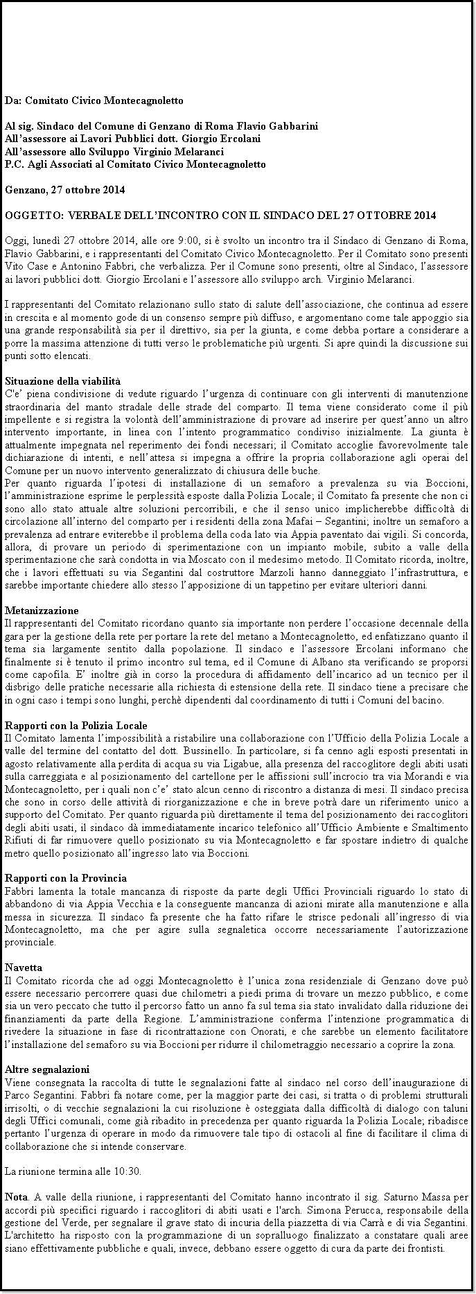 Casella di testo: Da: Comitato Civico MontecagnolettoAl sig. Sindaco del Comune di Genzano di Roma Flavio GabbariniAllassessore ai Lavori Pubblici dott. Giorgio ErcolaniAllassessore allo Sviluppo Virginio MelaranciP.C. Agli Associati al Comitato Civico MontecagnolettoGenzano, 27 ottobre 2014OGGETTO: VERBALE DELLINCONTRO CON IL SINDACO DEL 27 OTTOBRE 2014Oggi, luned 27 ottobre 2014, alle ore 9:00, si  svolto un incontro tra il Sindaco di Genzano di Roma, Flavio Gabbarini, e i rappresentanti del Comitato Civico Montecagnoletto. Per il Comitato sono presenti Vito Case e Antonino Fabbri, che verbalizza. Per il Comune sono presenti, oltre al Sindaco, lassessore ai lavori pubblici dott. Giorgio Ercolani e lassessore allo sviluppo arch. Virginio Melaranci.I rappresentanti del Comitato relazionano sullo stato di salute dellassociazione, che continua ad essere in crescita e al momento gode di un consenso sempre pi diffuso, e argomentano come tale appoggio sia una grande responsabilit sia per il direttivo, sia per la giunta, e come debba portare a considerare a porre la massima attenzione di tutti verso le problematiche pi urgenti. Si apre quindi la discussione sui punti sotto elencati.Situazione della viabilitC'e piena condivisione di vedute riguardo lurgenza di continuare con gli interventi di manutenzione straordinaria del manto stradale delle strade del comparto. Il tema viene considerato come il pi impellente e si registra la volont dellamministrazione di provare ad inserire per questanno un altro intervento importante, in linea con lintento programmatico condiviso inizialmente. La giunta  attualmente impegnata nel reperimento dei fondi necessari; il Comitato accoglie favorevolmente tale dichiarazione di intenti, e nellattesa si impegna a offrire la propria collaborazione agli operai del Comune per un nuovo intervento generalizzato di chiusura delle buche.Per quanto riguarda lipotesi di installazione di un semaforo a prevalenza su via Boccioni, lamministrazione esprime le perplessit esposte dalla Polizia Locale; il Comitato fa presente che non ci sono allo stato attuale altre soluzioni percorribili, e che il senso unico implicherebbe difficolt di circolazione allinterno del comparto per i residenti della zona Mafai  Segantini; inoltre un semaforo a prevalenza ad entrare eviterebbe il problema della coda lato via Appia paventato dai vigili. Si concorda, allora, di provare un periodo di sperimentazione con un impianto mobile, subito a valle della sperimentazione che sar condotta in via Moscato con il medesimo metodo. Il Comitato ricorda, inoltre, che i lavori effettuati su via Segantini dal costruttore Marzoli hanno danneggiato linfrastruttura, e sarebbe importante chiedere allo stesso lapposizione di un tappetino per evitare ulteriori danni.MetanizzazioneIl rappresentanti del Comitato ricordano quanto sia importante non perdere loccasione decennale della gara per la gestione della rete per portare la rete del metano a Montecagnoletto, ed enfatizzano quanto il tema sia largamente sentito dalla popolazione. Il sindaco e lassessore Ercolani informano che finalmente si  tenuto il primo incontro sul tema, ed il Comune di Albano sta verificando se proporsi come capofila. E inoltre gi in corso la procedura di affidamento dellincarico ad un tecnico per il disbrigo delle pratiche necessarie alla richiesta di estensione della rete. Il sindaco tiene a precisare che in ogni caso i tempi sono lunghi, perch dipendenti dal coordinamento di tutti i Comuni del bacino.Rapporti con la Polizia LocaleIl Comitato lamenta limpossibilit a ristabilire una collaborazione con lUfficio della Polizia Locale a valle del termine del contatto del dott. Bussinello. In particolare, si fa cenno agli esposti presentati in agosto relativamente alla perdita di acqua su via Ligabue, alla presenza del raccoglitore degli abiti usati sulla carreggiata e al posizionamento del cartellone per le affissioni sullincrocio tra via Morandi e via Montecagnoletto, per i quali non ce stato alcun cenno di riscontro a distanza di mesi. Il sindaco precisa che sono in corso delle attivit di riorganizzazione e che in breve potr dare un riferimento unico a supporto del Comitato. Per quanto riguarda pi direttamente il tema del posizionamento dei raccoglitori degli abiti usati, il sindaco d immediatamente incarico telefonico allUfficio Ambiente e Smaltimento Rifiuti di far rimuovere quello posizionato su via Montecagnoletto e far spostare indietro di qualche metro quello posizionato allingresso lato via Boccioni.Rapporti con la ProvinciaFabbri lamenta la totale mancanza di risposte da parte degli Uffici Provinciali riguardo lo stato di abbandono di via Appia Vecchia e la conseguente mancanza di azioni mirate alla manutenzione e alla messa in sicurezza. Il sindaco fa presente che ha fatto rifare le strisce pedonali allingresso di via Montecagnoletto, ma che per agire sulla segnaletica occorre necessariamente lautorizzazione provinciale.NavettaIl Comitato ricorda che ad oggi Montecagnoletto  lunica zona residenziale di Genzano dove pu essere necessario percorrere quasi due chilometri a piedi prima di trovare un mezzo pubblico, e come sia un vero peccato che tutto il percorso fatto un anno fa sul tema sia stato invalidato dalla riduzione dei finanziamenti da parte della Regione. Lamministrazione conferma lintenzione programmatica di rivedere la situazione in fase di ricontrattazione con Onorati, e che sarebbe un elemento facilitatore linstallazione del semaforo su via Boccioni per ridurre il chilometraggio necessario a coprire la zona.Altre segnalazioniViene consegnata la raccolta di tutte le segnalazioni fatte al sindaco nel corso dellinaugurazione di Parco Segantini. Fabbri fa notare come, per la maggior parte dei casi, si tratta o di problemi strutturali irrisolti, o di vecchie segnalazioni la cui risoluzione  osteggiata dalla difficolt di dialogo con taluni degli Uffici comunali, come gi ribadito in precedenza per quanto riguarda la Polizia Locale; ribadisce pertanto lurgenza di operare in modo da rimuovere tale tipo di ostacoli al fine di facilitare il clima di collaborazione che si intende conservare.La riunione termina alle 10:30.Nota. A valle della riunione, i rappresentanti del Comitato hanno incontrato il sig. Saturno Massa per accordi pi specifici riguardo i raccoglitori di abiti usati e l'arch. Simona Perucca, responsabile della gestione del Verde, per segnalare il grave stato di incuria della piazzetta di via Carr e di via Segantini. L'architetto ha risposto con la programmazione di un sopralluogo finalizzato a constatare quali aree siano effettivamente pubbliche e quali, invece, debbano essere oggetto di cura da parte dei frontisti.