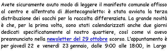 Casella di testo: Avete sicuramente avuto modo di leggere il manifesto comunale affisso al centro e allentrata di Montecagnoletto:  stata avviata la terza distribuzione dei sacchi per la raccolta differenziata. La grande novit  che, per la prima volta, sono stati calendarizzati anche due giorni dedicati specificatamente al nostro quartiere, cos come vi avevo preannunciato nella newsletter del 29 ottobre scorso. Lappuntamento  per gioved 22  e  venerd  23 gennaio,  dalle  9:00  alle  18:00,  in  Largo 