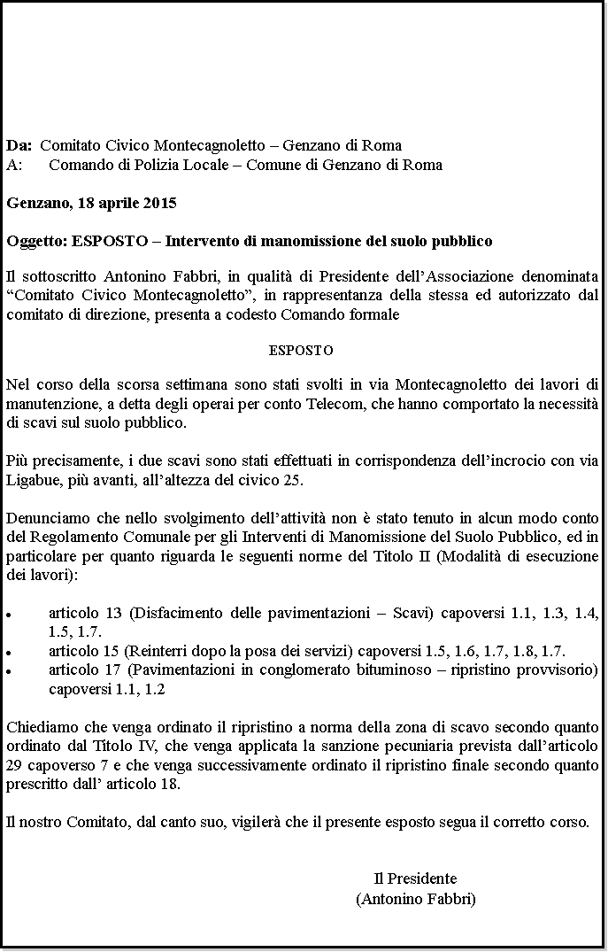 Casella di testo: Da: 	Comitato Civico Montecagnoletto  Genzano di RomaComando di Polizia Locale  Comune di Genzano di Roma	Genzano, 18 aprile 2015 Oggetto: ESPOSTO  Intervento di manomissione del suolo pubblicoIl sottoscritto Antonino Fabbri, in qualit di Presidente dellAssociazione denominata Comitato Civico Montecagnoletto, in rappresentanza della stessa ed autorizzato dal comitato di direzione, presenta a codesto Comando formaleESPOSTONel corso della scorsa settimana sono stati svolti in via Montecagnoletto dei lavori di manutenzione, a detta degli operai per conto Telecom, che hanno comportato la necessit di scavi sul suolo pubblico.Pi precisamente, i due scavi sono stati effettuati in corrispondenza dellincrocio con via Ligabue, pi avanti, allaltezza del civico 25.Denunciamo che nello svolgimento dellattivit non  stato tenuto in alcun modo conto del Regolamento Comunale per gli Interventi di Manomissione del Suolo Pubblico, ed in particolare per quanto riguarda le seguenti norme del Titolo II (Modalit di esecuzione dei lavori):articolo 13 (Disfacimento delle pavimentazioni  Scavi) capoversi 1.1, 1.3, 1.4, 1.5, 1.7.articolo 15 (Reinterri dopo la posa dei servizi) capoversi 1.5, 1.6, 1.7, 1.8, 1.7.articolo 17 (Pavimentazioni in conglomerato bituminoso  ripristino provvisorio) capoversi 1.1, 1.2Chiediamo che venga ordinato il ripristino a norma della zona di scavo secondo quanto ordinato dal Titolo IV, che venga applicata la sanzione pecuniaria prevista dallarticolo 29 capoverso 7 e che venga successivamente ordinato il ripristino finale secondo quanto prescritto dall articolo 18.Il nostro Comitato, dal canto suo, vigiler che il presente esposto segua il corretto corso.Il Presidente(Antonino Fabbri)
