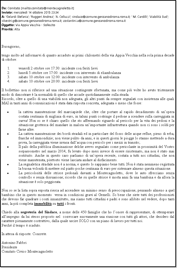 Casella di testo: Da: Comitato [mailto:comitato@montecagnoletto.it] 
Inviato: mercoled 14 ottobre 2015 23:34
A: 'Gelardi Stefania'; 'Ruggeri Andrea'; A. Cellucci; sindaco@comune.genzanodiroma.roma.it;  M. Cardilli; Viabilit Sud;  silvestri.g@comune.genzanodiroma.roma.it; costantini.a@comune.genzanodiroma.roma.it
Oggetto: Via Appia Vecchia - Sollecito
Priorit: AltaBuongiorno,tengo molto ad informarvi di quanto accaduto ai primi chilometri della via Appia Vecchia nella sola prima decade di ottobre:venerd 2 ottobre ore 17:30: incidente con feriti lieviluned 5 ottobre ore 17:00: incidente con intervento di eliambulanzasabato 10 ottobre ore 12:00: incidente con intervento di ambulanzasabato 10 ottobre ore 20:00: incidente con feriti lieviIl bollettino non si riferisce ad una situazione contingente sfortunata, ma come pi volte ho avuto tristemente modo di dimostrare  la normalit di quello che accade quotidianamente sulla strada.Ricordo, oltre a quello di una viabilit non adeguata, gli altri punti da sempre segnalati con insistenza alle quali MAI in tanti anni di comunicazioni  stata data risposta concreta, adeguata o meno che fosse:la cattiva manutenzione del marciapiede che, oltre che portare al rapido decadimento di unopera costata centinaia di migliaia di euro, in taluni punti costringe il pedone a scendere sulla carreggiata in curva! Non so se  chiaro quello che sto affermando riguardo al pericolo per la vita dei pedoni e la situazione grottesca del mandare in malora unimportante infrastruttura quando non ci sono i soldi per farne altre.La cattiva manutenzione dei bordi stradali ed in particolare del fosso delle acque reflue, pieno di erba, frasche ed immondizie; non viene pulito da anni, e in questi giorni le piogge lo stanno mettendo a dura prova, la carreggiata viene invasa dallacqua con pericolo per i mezzi in transito;Il palo della pubblica illuminazione delche avevo segnalato come pericolante in prossimit del Vostro sorpassometro nel marzo 2014, fu levato dopo mesi invece di essere risistemato, ma non  stato mai sostituito. Anche in questo caso parliamo di unopera recente, costata a tutti noi cittadini, che non viene manutenuta, piuttosto viene lasciata andare al disfacimento.La segnaletica stradale non  a norma, e questo lo sappiamo bene tutti. Non  stata nemmeno registrata la buona volont di mettere sul piatto poche centinaia di euro per sistemare almeno questa situazione.La pericolosit delle strisce pedonali davanti a Montecagnoletto, dove le auto sfrecciano senza controllo e senza dissuasione; ricordo che su quelle strisce  morta anni fa una bambina e da allora la situazione  solo peggiorata.Non so se la lista sopra esposta riesca ad accendere un minimo senso di preoccupazione, pensando almeno a quel bambino che in questo momento  versa in condizioni gravi al Gemelli. So bene che siete tutti dei professionisti che devono far quadrare i conti innanzitutto, ma siamo tutti cittadini e padri e sono allibito nel vedere, dopo tanti anni, la pi completa immobilit su tutti i fronti.Chiedo alla segreteria del Sindaco, a nome delle 450 famiglie che ho lonore di rappresentare, di ottemperare allimpegno da lui stesso proposto nel  convocare nuovamente una riunione con tutti gli attori, che desidero dal carattere pienamente costruttivo, dalla quale uscire SOLO con un piano di lavoro per tutti noi.Perch il tempo  scaduto.In attesa di risposte. Concrete.Antonino FabbriPresidenteComitato Civico Montecagnoletto