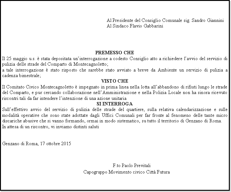 Casella di testo: 		Al Presidente del Consiglio Comunale sig. Sandro Giannini		Al Sindaco Flavio GabbariniPREMESSO CHEIl 25 maggio u.s.  stata depositata uninterrogazione a codesto Consiglio atto a richiedere lavvio del servizio di pulizia delle strade del Comparto di Montecagnoletto;a tale interrogazione  stato risposto che sarebbe stato avviato a breve da Ambiente un servizio di pulizia a cadenza bimestrale;VISTO CHEIl Comitato Civico Montecagnoletto  impegnato in prima linea nella lotta allabbandono di rifiuti lungo le strade del Comparto, e pur cercando collaborazione nellAmministrazione e nella Polizia Locale non ha sinora ricevuto riscontri tali da far intendere lintenzione di una azione unitariaSI INTERROGASulleffettivo avvio del servizio di pulizia delle strade del quartiere, sulla relativa calendarizzazione e sulle modalit operative che sono state adottate dagli Uffici Comunali per far fronte al fenomeno delle tante micro discariche abusive che si vanno formando, ormai in modo sistematico, su tutto il territorio di Genzano di Roma.In attesa di un riscontro, vi inviamo distinti salutiGenzano di Roma, 17 ottobre 2015								   									     F.to Paolo Previtali							Capogruppo Movimento civico Citt Futura