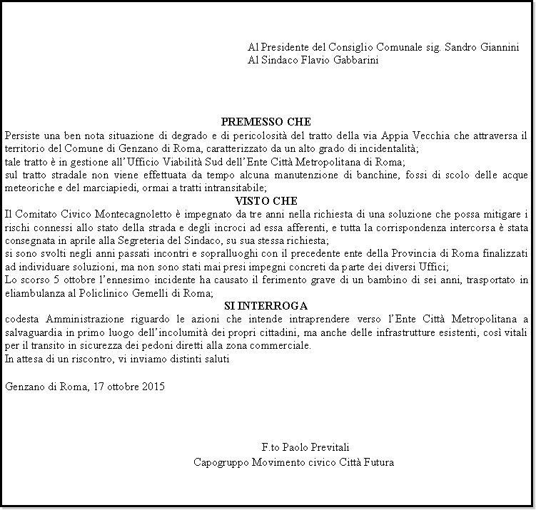 Casella di testo: 		Al Presidente del Consiglio Comunale sig. Sandro Giannini		Al Sindaco Flavio GabbariniPREMESSO CHEPersiste una ben nota situazione di degrado e di pericolosit del tratto della via Appia Vecchia che attraversa il territorio del Comune di Genzano di Roma, caratterizzato da un alto grado di incidentalit;tale tratto  in gestione allUfficio Viabilit Sud dellEnte Citt Metropolitana di Roma;sul tratto stradale non viene effettuata da tempo alcuna manutenzione di banchine, fossi di scolo delle acque meteoriche e del marciapiedi, ormai a tratti intransitabile;VISTO CHEIl Comitato Civico Montecagnoletto  impegnato da tre anni nella richiesta di una soluzione che possa mitigare i rischi connessi allo stato della strada e degli incroci ad essa afferenti, e tutta la corrispondenza intercorsa  stata consegnata in aprile alla Segreteria del Sindaco, su sua stessa richiesta;si sono svolti negli anni passati incontri e sopralluoghi con il precedente ente della Provincia di Roma finalizzati ad individuare soluzioni, ma non sono stati mai presi impegni concreti da parte dei diversi Uffici;Lo scorso 5 ottobre lennesimo incidente ha causato il ferimento grave di un bambino di sei anni, trasportato in eliambulanza al Policlinico Gemelli di Roma;SI INTERROGAcodesta Amministrazione riguardo le azioni che intende intraprendere verso lEnte Citt Metropolitana a salvaguardia in primo luogo dellincolumit dei propri cittadini, ma anche delle infrastrutture esistenti, cos vitali per il transito in sicurezza dei pedoni diretti alla zona commerciale.In attesa di un riscontro, vi inviamo distinti salutiGenzano di Roma, 17 ottobre 2015								   									     F.to Paolo Previtali							Capogruppo Movimento civico Citt Futura