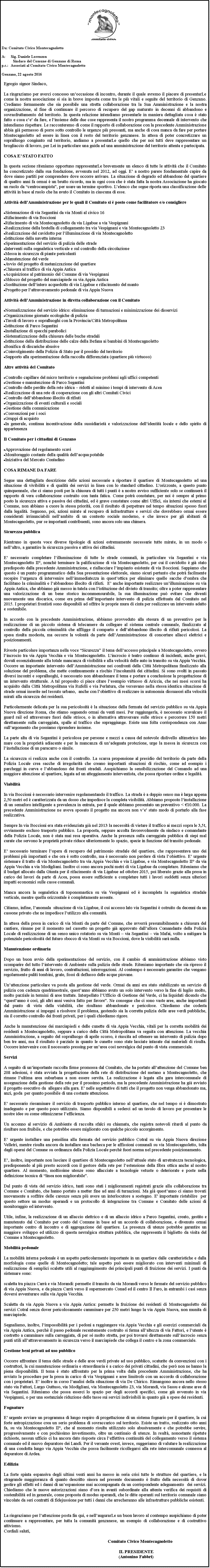 Casella di testo: ￼Da: Comitato Civico MontecagnolettoA:	Sig. Daniele LorenzonSindaco del Comune di Genzano di Roma p.c.:	Associati al Comitato Civico MontecagnolettoGenzano, 22 agosto 2016Egregio signor Sindaco,La ringraziamo per averci concesso unoccasione di incontro, durante il quale avremo il piacere di presentarLe come la nostra associazione si sia in breve imposta come tra le pi vitali e seguite del territorio di Genzano. Crediamo fermamente che sia possibile una stretta collaborazione tra la Sua Amministrazione e la nostra organizzazione, al fine di continuare il percorso di recupero del gap maturato in decenni di abbandono e sovrasfruttamento del territorio. In questa relazione intendiamo presentarle in maniera dettagliata cosa  stato fatto e cosa ce da fare, e linsieme delle due cose rappresenta il nostro programma decennale di intervento che intendiamo rispettare. Le racconteremo di come il rapporto di collaborazione con la precedente Amministrazione abbia gi permesso di porre sotto controllo le urgenze pi pressanti, ma anche di cosa manca da fare per portare Montecagnoletto ad essere in linea con il resto del territorio genzanese. In attesa di poter concretizzare un sopralluogo congiunto sul territorio, andiamo a presentarLe quello che per noi tutti deve rappresentare un brogliaccio di lavoro, per Lei in particolare una guida ad una amministrazione del territorio attenta e partecipata.COSA E STATO FATTOIn questa sezione riteniamo opportuno rappresentarLe brevemente un elenco di tutte le attivit che il Comitato ha concretizzato dalla sua fondazione, avvenuta nel 2012, ad oggi. E a nostro parere fondamentale capire da dove siamo partiti per comprendere dove occorre arrivare. La situazione di degrado ed abbandono del quartiere di quattro anni fa ormai  un brutto ricordo, ma in ogni cosa che  stata fatta la nostra Associazione ha giocato un ruolo da centrocampista, per usare un termine sportivo. Lelenco che segue riporta una classificazione delle attivit in base al ruolo che ha avuto il Comitato in ciascuna di esse.Attivit dellAmministrazione per le quali il Comitato si  posto come facilitatore e/o consigliereSistemazione di via Segantini da via Monti al civico 16Rifacimento di via BoccioniRifacimento di via Montecagnoletto da via Ligabue a via VespignaniRealizzazione della bretella di collegamento tra via Vespignani e via Montecagnoletto 23Realizzazione del cavidotto per lilluminazione di via MontecagnolettoIstituzione della navetta internaSperimentazione del servizio di pulizia delle stradeInterventi sulla segnaletica verticale e sul controllo della circolazioneMessa in sicurezza di piante pericolantiManutenzione del verdeAvvio del progetto di metanizzazione del quartiereChiusura al traffico di via Appia AnticaAcquisizione al patrimonio del Comune di via VespignaniSblocco del progetto del marciapiede su via Appia AnticaSostituzione dellintero acquedotto di via Ligabue e rifacimento del mantoProgetto per lattraversamento pedonale di via Appia NuovaAttivit dellAmministrazione in diretta collaborazione con il ComitatoNormalizzazione del servizio idrico: eliminazione di turmazioni e minimizzazione dei disserviziOrganizzazione giornate ecologiche di puliziaTavoli di lavoro e sopralluoghi con la Provincia/Citt MetropolitanaIstituzione di Parco SegantiniInstallazione di specchi paraboliciSistematizzazione della chiusura delle buche stradaliIstituzione della distribuzione delle calze della Befana ai bambini di MontecagnolettoBonifica di discariche abusiveCoinvolgimento della Polizia di Stato per il presidio del territorioSupporto alla sperimentazione della raccolta differenziata (quartiere pi virtuoso)Altre attivit del ComitatoControllo capillare del micro territorio e segnalazione problemi agli uffici competentiGestione e manutenzione di Parco SegantiniControllo delle perdite della rete idrica  ridotti al minimo i tempi di intervento di AceaRealizzazione di una rete di cooperazione con gli altri Comitati CiviciControllo dellabbandono illecito di rifiutiOrganizzazione di eventi culturali e socialiGestione della comunicazioneConvenzioni per i sociGruppi di acquistoIn generale, continua incentivazione della sussidiariet e valorizzazione dellidentit locale e dello spirito di appartenenzaIl Comitato per i cittadini di GenzanoApprovazione del regolamento scaviMonitoraggio costante della qualit dellacqua potabileIniziativa del Mercato ContadinoCOSA RIMANE DA FARESegue una dettagliata descrizione delle azioni necessarie a riportare il quartiere di Montecagnoletto ad una situazione di vivibilit e di qualit dei servizi in linea con lo standard cittadino. Lorizzonte, a questo punto quinquennale, che ci siamo posti per la chiusura di tutti i punti  a nostro avviso sufficiente solo se continuer il rapporto di vera collaborazione costruito con tanta fatica. Come potr constatare, per noi  sempre al primo posto la sicurezza attiva e passiva dei cittadini, ed  grave constatare come altri Uffici, sia interni che esterni al Comune, non abbiano a cuore la stessa priorit, con il risultato di perpetrare nel tempo situazioni spesso fuori dalla legalit. Seguono, poi, azioni mirate al recupero di infrastrutture e servizi che dovrebbero ormai essere considerati irrinunciabili nellambito di un contesto sociale moderno, e che invece per gli abitanti di Montecagnoletto, pur se importanti contribuenti, sono ancora solo una chimera.Sicurezza pubblicaRientrano in questa voce diverse tipologie di azioni estremamente necessarie tutte mirate, in un modo o nellaltro, a garantire la sicurezza passiva e attiva dei cittadini.E necessario completare lilluminazione di tutte le strade comunali, in particolare via Segantini e via Montecagnoletto II, nonch terminare la palificazione di via Montecagnoletto, per cui il cavidotto  gi stato predisposto dalla precedente Amministrazione, e riallacciare limpianto esistente di via Boccioni. Sappiamo che questo  un punto programmatico della Sua presentazione elettorale, siamo sicuri pertanto che potr facilmente recepire lurgenza di intervenire nellimmediatezza in questottica per eliminare quelle sacche dombra che facilitano la criminalit e labbandono illecito di rifiuti.  E anche importante realizzare unilluminazione su via Appia Antica, che abbiamo gi messo in tutela con listituzione del divieto di transito; oltre a poter rappresentare una valorizzazione di un bene storico incommensurabile, la sua illuminazione pu evitare che diventi nuovamente una discarica, come era prima dellimportante intervento di pulizia effettuata dal Comitato nel 2015. I proprietari frontisti sono disponibili ad offrire le proprie mura di cinta per realizzare un intervento adatto e sostenibile.In accordo con la precedente Amministrazione, abbiamo provveduto alla stesura di un preventivo per la realizzazione di un piccolo sistema di telecamere da collegare al sistema centrale comunale, finalizzato al controllo della piccola criminalit che affligge il comparto e dellabbandono illecito di rifiuti pericolosi. La spesa risulta modesta, ma occorre la volont da parte dellAmministrazione di concertare allacci elettrici e posizionamenti.Riveste particolare importanza nella voce Sicurezza il tema dellaccesso principale a Montecagnoletto, ovvero lincrocio tra via Appia Vecchia e via Montecagnoletto. Lincrocio  teatro continuo di incidenti, anche gravi, dovuti essenzialmente alla totale mancanza di visibilit e alla velocit delle auto in transito su via Appia Vecchia. Occorre un importante intervento dellAmministrazione nei confronti della Citt Metropolitana finalizzato alla soluzione del problema, che mette continuamente a rischio lincolumit dei cittadini. Si sono svolti in passato diversi incontri e sopralluoghi,  necessario non abbandonare il tema e portare a conclusione la progettazione di un intervento strutturale. A tal proposito ci piace citare lesempio virtuoso di Ariccia, che nei mesi scorsi ha acquisito dalla Citt Metropolitana via Rufelli e via Perlatura, che versavano nella stessa identica situazione di strade ormai inserite nel tessuto urbano,  anche con lobiettivo di realizzare in autonomia dissuasori alla velocit mirati alla sicurezza dei residenti.Particolarmente delicata per la sua pericolosit  la situazione della fermata del servizio pubblico su via Appia Nuova direzione Roma, che stiamo seguendo ormai da venti mesi. Per raggiungerla,  necessario scavalcare il guard rail ed attraversare fuori dalle strisce, o in alternativa attraversare sulle strisce e percorrere 150 metri direttamente sulla carreggiata, spalle al traffico che sopraggiunge. Esiste una folta corrispondenza con Anas sullargomento che possiamo riprendere insieme.La parte alta di via Segantini  pericolosa per persone e mezzi a causa del notevole dislivello altimetrico lato mare con la propriet adiacente e per la mancanza di unadeguata protezione, urge la messa in sicurezza con linstallazione di un paracarro o simile.La sicurezza si realizza anche con il controllo. La scarsa propensione al presidio del territorio da parte della Polizia Locale crea sacche di irregolarit che creano importanti situazioni di rischio, come ad esempio i parcheggi in curva e labbandono dei fronti stradali. Auspichiamo la sensibilizzazione del Comando ad una maggiore attenzione al quartiere, legata ad un atteggiamento interventista, che possa riportare ordine e legalit.ViabilitIn via Boccioni  necessario intervenire regolamentando il traffico. La strada  a doppio senso ma  larga appena 2,50 metri ed  caratterizzata da un dosso che impedisce la completa visibilit. Abbiamo proposto linstallazione di un semaforo intelligente a prevalenza in entrata, per il quale abbiamo presentato un preventivo < 10.000. La precedente Amministrazione ne aveva sposato il progetto ma ancora non ve stato modo di portarlo alla fase realizzativa.Sempre In via Boccioni era stata evidenziata gi nel 2013 la necessit di vietare il traffico ai mezzi sopra le 3,5t,  ovviamente escluso trasporto pubblico. La proposta, seppure accolta favorevolmente da sindaco e comandante della Polizia Locale, non  stata mai resa operativa. Anche la presenza sulla carreggiata pubblica di siepi mal curate che servono le propriet private riduce ulteriormente lo spazio, specie in funzione del transito pedonale.E necessario terminare lopera di recupero del patrimonio stradale del quartiere, che rappresentava uno dei problemi pi importanti e che ora  sotto controllo, ma  necessario non perdere di vista lobiettivo. E urgente sistemare il tratto di via Montecagnoletto tra via Appia Vecchia e via Ligabue, e via Montecagnoletto II da via Appia Vecchia a via Modigliani. Inoltre ci sono ancora pochi metri di via Ligabue da completare. Riteniamo che il budget allocato dalla Giunta per il rifacimento di via Ligabue ad ottobre 2015, poi liberato grazie alla presa in carico dei lavori da parte di Acea, possa essere sufficiente a completare tutti i lavori suddetti senza ulteriori impatti economici sulle casse comunali.Manca ancora la segnaletica di toponomastica su via Vespignani ed  incompleta la segnaletica stradale verticale, mentre quella orizzontale  completamente assente.Citiamo, infine, lanomala  situazione di via Ligabue, il cui accesso lato via Segantini  ostruito da decenni da un cassone privato che ne impedisce lutilizzo alla comunit.In attesa della presa in carico di via Monti da parte del Comune, che avverr presumibilmente a chiusura del cantiere, rimane per il momento nel cassetto un progetto gi approvato dallallora Comandante della Polizia Locale di realizzazione di un senso unico rotatorio su via Monti  via Segantini  via Mafai, volto a mitigare la potenziale pericolosit del futuro sbocco di via Monti su via Boccioni, dove la visibilit sar nulla.Manutenzione ordinariaDopo un buon avvio della sperimentazione del servizio, con il cambio di amministrazione abbiamo visto scomparire del tutto lintervento di Ambiente sulla pulizia delle strade. Riteniamo importante che sia ripreso il servizio, frutto di anni di lavoro, contrattazioni, interrogazioni. Al contempo  necessario garantire che vengano regolarmente puliti tombini, grate, fossi di deflusso delle acque piovane.Unattenzione particolare va posta alla gestione del verde. Ormai da anni era stato stabilizzato un servizio di pulizia con cadenza quadrimestrale, questanno abbiamo avuto un solo intervento verso la fine di luglio molto, molto parziale in termini di aree trattate. Interpellato lUfficio di Gestione del Verde, ci ha liquidati dicendo che questanno  cos, gli altri anni veniva fatto per favore. Ne consegue che ci sono vaste aree, anche importanti dal punto di vista della viabilit, che risultano abbandonate e pericolose. Chiediamo che codesta Amministrazione si impegni a risolvere il problema, gestendo sia la corretta pulizia delle aree verdi pubbliche, sia il corretto controllo dei fronti privati, per i quali chiediamo rigore.Anche la manutenzione dei marciapiedi e delle cunette di via Appia Vecchia, vitali per la corretta mobilit dei residenti a Montecagnoletto, seppure a carico della Citt Metropolitana va seguita con attenzione. La vecchia Amministrazione, a seguito del sopralluogo di aprile scorso,  riuscita ad ottenere un intervento di pulizia dopo ben tre anni, ma il risultato  parziale in quanto le cunette sono state lasciate intasate dai materiali di risulta. Occorre intervenire con il necessario pressing per unarea cos nevralgica dal punto di vista commerciale.ServiziA seguito di unimportante raccolta firme promossa dal Comitato, che ha portato allattenzione del Comune ben 208 adesioni,  stata avviata la progettazione della rete di distribuzione del metano a Montecagnoletto, che rimane lultima area suburbana a non essere servita. La realizzazione  legata alla gara intercomunale di assegnazione della gestione della rete per il prossimo periodo, ma la precedente Amministrazione ha gi avviato il progetto esecutivo da  allegare alla gara. E nelle aspettative di tutti che il progetto non venga abbandonato ma, anzi, goda  per quanto possibile di una costante attenzione.E necessario riesaminare il servizio di trasporto pubblico interno al quartiere, che nel tempo si  dimostrato inadeguato e per questo poco utilizzato. Siamo disponibili a sederci ad un tavolo di lavoro per presentare le nostre idee su come ottimizzarne lefficienza.Un accenno al servizio di Ambiente di raccolta sfalci su chiamata, che registra notevoli ritardi al punto da risultare non fruibile, e che potrebbe essere migliorato con qualche piccolo accorgimento.E urgente installare una pensilina alla fermata del servizio pubblico Cotral su via Appia Nuova direzione Velletri, mentre risulta ancora da installare una bacheca per le affissioni comunali su via Montecagnoletto, tolta dagli operai del Comune su ordinanza della Polizia Locale perch fuori norma nel precedente posizionamento.E, inoltre, importante non lasciare il quartiere di Montecagnoletto nellattuale stato di arretratezza tecnologica, predisponendo al pi presto accordi con il gestore della rete per lestensione della fibra ottica anche al nostro quartiere. Al momento, moltissime utenze sono allacciate a tecnologie vetuste o deteriorate e poste nella definizione tecnica di linea non migliorabile.Dal punto di vista del servizio idrico, tanti sono stati i miglioramenti registrati grazie alla collaborazione tra Comune e Comitato, che hanno portato a metter fine ad anni di turnazioni. Ma gi questanno ci siamo trovati nuovamente a soffrire delle carenze senza pi avere un interlocutore a sostegno. E importante ristabilire  per questo settore un modus operandi e un protocollo di integrazione tra Comune e Comitato delle azioni di monitoraggio ed intervento.Utile, infine, la realizzazione di un allaccio elettrico e di un allaccio idrico a Parco Segantini, creato, gestito e manutenuto dal Comitato per conto del Comune in base ad un accordo di collaborazione, e divenuto ormai importante centro di incontro e di aggregazione del quartiere. La presenza di utenze potrebbe garantire un maggiore sviluppo ed utilizzo di questa nevralgica struttura pubblica, che rappresenta il biglietto da visita del Comune a Montecagnoletto.Mobilit pedonaleLa mobilit interna pedonale  un aspetto particolarmente importante in un quartiere dalle caratteristiche e dalla morfologia come quelle di Montecagnoletto; tale aspetto pu essere migliorato con interventi minimali di realizzazione di semplici scalette utili al raggiungimento dei principali punti di fruizione dei servizi. I punti da sistemare sono:scaletta tra piazza Carr e via Morandi: permette il transito da via Morandi verso le fermate del servizio pubblico di via Appia Nuova, e da piazza Carr verso il supermercato Conad ed il centro Il Faro, in entrambi i casi senza doversi avventurare sulla via Appia Vecchia.Scaletta da via Appia Nuova a via Appia Antica: permette la fruizione dei residenti di Montecagnoletto dei servizi Cotral senza dover pericolosamente camminare per 250 metri lungo la via Appia Nuova, non munita di marciapiede.Segnaliamo, inoltre, limpossibilit per i pedoni a raggiungere via Appia Vecchia e gli esercizi commerciali da via Appia Antica, perch il passo pedonale recentemente costruito si ferma allaltezza di via Fattori, e lutente  costretto a camminare sulla carreggiata, di per s molto stretta, per poi trovarsi direttamente sullincrocio senza punti utili allattraversamento in sicurezza verso il marciapiede che collega il centro e la zona commerciale.Gestione beni privati ad uso pubblicoOccorre affrontare il tema delle strade e delle aree verdi private ad uso pubblico, scaturite da convenzioni con i costruttori, la cui manutenzione ordinaria e straordinaria  a carico dei privati cittadini, che per non ne hanno la piena disponibilit. Il tema  stato affrontato per la prima volta dalla precedente Amministrazione, che ha avviato le procedure per la presa in carico di via Vespignani e aree limitrofe con un accordo di collaborazione con i proprietari. E inoltre in corso lanalisi della situazione di via De Chirico. Rimangono ancora nello stesso stato via Fattori, Largo Guttuso, via Modigliani, via Montecagnoletto 23, via Morandi, via Sassu e alcune aree di via Segantini. Riteniamo che possa esserci lo spazio per degli accordi specifici, come gi avvenuto in via Vespignani, o per una sostanziale riduzione delle tasse sui servizi indivisibili in quanto gi a spese dei residenti.FognatureE urgente avviare un programma di lungo respiro di progettazione di un sistema fognario per il quartiere, la cui forte antropizzazione crea un serio problema di sovraccarico sul territorio. Esiste un tratto, realizzato otto anni fa, su via Montecagnoletto II, che al momento risulta utilizzato solo abusivamente e che potrebbe servire, progressivamente e con pochissimo investimento, oltre un centinaio di utenze. In realt, nonostante ripetute richieste, nessun ufficio ci ha ancora dato risposte circa leffettiva continuit del collegamento verso il sistema comunale ed il nuovo depuratore dei Landi. Per il versante ovest, invece, suggeriamo di valutare la realizzazione di una condotta lungo via Appia Vecchia che possa facilmente ricollegarsi alla rete intercomunale connessa al depuratore di Ardea.EdiliziaLa forte spinta espansiva degli ultimi venti anni ha messo in seria crisi tutte le strutture del quartiere, e la stragrande maggioranza di quanto descritto sinora nel presente documento  frutto della necessit di dover gestire gli effetti ed i danni di unespansione mai accompagnata da un corrispondente adeguamento  dei servizi. Chiediamo che le nuove autorizzazioni siano dora in avanti subordinate alla attenta verifica dei requisiti di sostenibilit ed in generale, come proposta di modus operandi, che le ditte operanti sul territorio comunale siano vincolate da seri contratti di fidejussione per tutti i danni che arrecheranno alle infrastrutture pubbliche esistenti.La ringraziamo per lattenzione posta fin qui, e nellaugurarLe un buon lavoro al contempo auspichiamo di poter continuare a rappresentare, per tutta la comunit genzanese, un esempio di collaborazione e di costruttivo attivismo.Cordiali saluti,Comitato Civico Montecagnoletto
IL PRESIDENTE(Antonino Fabbri)