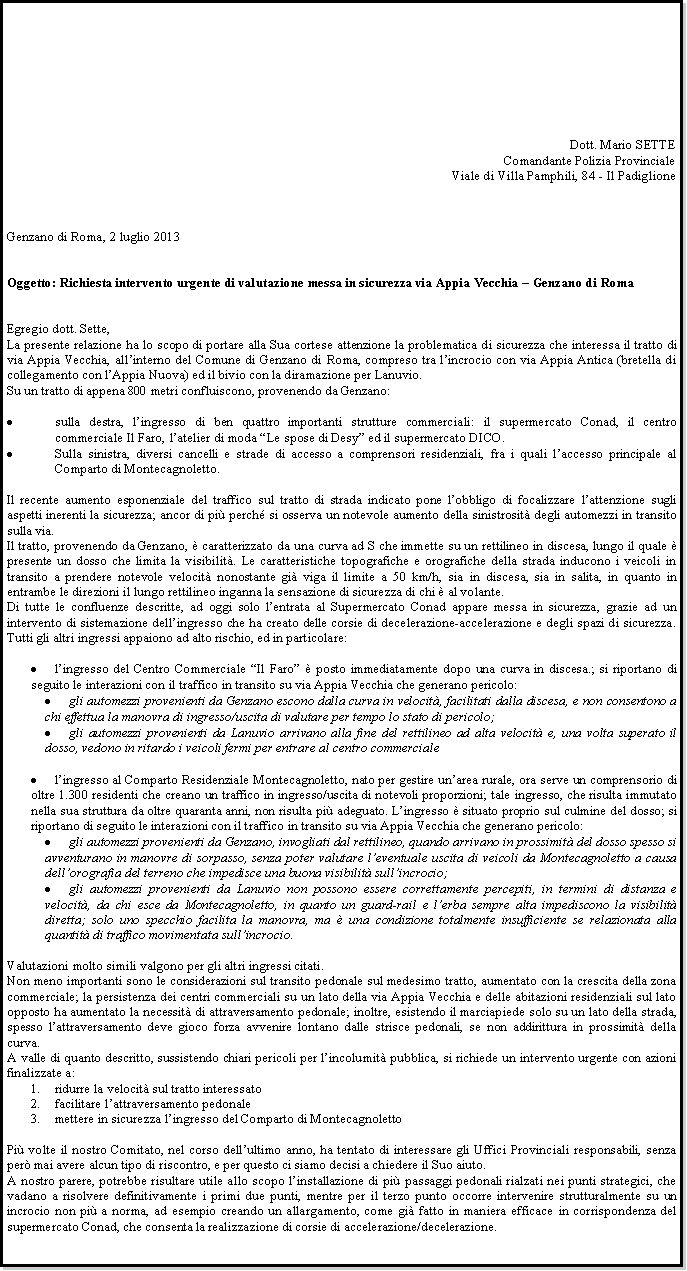 Casella di testo: Dott. Mario SETTEComandante Polizia ProvincialeViale di Villa Pamphili, 84 - Il PadiglioneGenzano di Roma, 2 luglio 2013Oggetto: Richiesta intervento urgente di valutazione messa in sicurezza via Appia Vecchia  Genzano di RomaEgregio dott. Sette,La presente relazione ha lo scopo di portare alla Sua cortese attenzione la problematica di sicurezza che interessa il tratto di via Appia Vecchia, allinterno del Comune di Genzano di Roma, compreso tra lincrocio con via Appia Antica (bretella di collegamento con lAppia Nuova) ed il bivio con la diramazione per Lanuvio.Su un tratto di appena 800 metri confluiscono, provenendo da Genzano:sulla destra, lingresso di ben quattro importanti strutture commerciali: il supermercato Conad, il centro commerciale Il Faro, latelier di moda Le spose di Desy ed il supermercato DICO.Sulla sinistra, diversi cancelli e strade di accesso a comprensori residenziali, fra i quali laccesso principale al Comparto di Montecagnoletto.Il recente aumento esponenziale del traffico sul tratto di strada indicato pone lobbligo di focalizzare lattenzione sugli aspetti inerenti la sicurezza; ancor di pi perch si osserva un notevole aumento della sinistrosit degli automezzi in transito sulla via.Il tratto, provenendo da Genzano,  caratterizzato da una curva ad S che immette su un rettilineo in discesa, lungo il quale  presente un dosso che limita la visibilit. Le caratteristiche topografiche e orografiche della strada inducono i veicoli in transito a prendere notevole velocit nonostante gi viga il limite a 50 km/h, sia in discesa, sia in salita, in quanto in entrambe le direzioni il lungo rettilineo inganna la sensazione di sicurezza di chi  al volante.Di tutte le confluenze descritte, ad oggi solo lentrata al Supermercato Conad appare messa in sicurezza, grazie ad un intervento di sistemazione dellingresso che ha creato delle corsie di decelerazione-accelerazione e degli spazi di sicurezza. Tutti gli altri ingressi appaiono ad alto rischio, ed in particolare:lingresso del Centro Commerciale Il Faro  posto immediatamente dopo una curva in discesa.; si riportano di seguito le interazioni con il traffico in transito su via Appia Vecchia che generano pericolo:gli automezzi provenienti da Genzano escono dalla curva in velocit, facilitati dalla discesa, e non consentono a chi effettua la manovra di ingresso/uscita di valutare per tempo lo stato di pericolo;gli automezzi provenienti da Lanuvio arrivano alla fine del rettilineo ad alta velocit e, una volta superato il dosso, vedono in ritardo i veicoli fermi per entrare al centro commercialelingresso al Comparto Residenziale Montecagnoletto, nato per gestire unarea rurale, ora serve un comprensorio di oltre 1.300 residenti che creano un traffico in ingresso/uscita di notevoli proporzioni; tale ingresso, che risulta immutato nella sua struttura da oltre quaranta anni, non risulta pi adeguato. Lingresso  situato proprio sul culmine del dosso; si riportano di seguito le interazioni con il traffico in transito su via Appia Vecchia che generano pericolo:gli automezzi provenienti da Genzano, invogliati dal rettilineo, quando arrivano in prossimit del dosso spesso si avventurano in manovre di sorpasso, senza poter valutare leventuale uscita di veicoli da Montecagnoletto a causa dellorografia del terreno che impedisce una buona visibilit sullincrocio;gli automezzi provenienti da Lanuvio non possono essere correttamente percepiti, in termini di distanza e velocit, da chi esce da Montecagnoletto, in quanto un guard-rail e lerba sempre alta impediscono la visibilit diretta; solo uno specchio facilita la manovra, ma  una condizione totalmente insufficiente se relazionata alla quantit di traffico movimentata sullincrocio.Valutazioni molto simili valgono per gli altri ingressi citati.Non meno importanti sono le considerazioni sul transito pedonale sul medesimo tratto, aumentato con la crescita della zona commerciale; la persistenza dei centri commerciali su un lato della via Appia Vecchia e delle abitazioni residenziali sul lato opposto ha aumentato la necessit di attraversamento pedonale; inoltre, esistendo il marciapiede solo su un lato della strada, spesso lattraversamento deve gioco forza avvenire lontano dalle strisce pedonali, se non addirittura in prossimit della curva.A valle di quanto descritto, sussistendo chiari pericoli per lincolumit pubblica, si richiede un intervento urgente con azioni finalizzate a:ridurre la velocit sul tratto interessatofacilitare lattraversamento pedonalemettere in sicurezza lingresso del Comparto di MontecagnolettoPi volte il nostro Comitato, nel corso dellultimo anno, ha tentato di interessare gli Uffici Provinciali responsabili, senza per mai avere alcun tipo di riscontro, e per questo ci siamo decisi a chiedere il Suo aiuto.A nostro parere, potrebbe risultare utile allo scopo linstallazione di pi passaggi pedonali rialzati nei punti strategici, che vadano a risolvere definitivamente i primi due punti, mentre per il terzo punto occorre intervenire strutturalmente su un incrocio non pi a norma, ad esempio creando un allargamento, come gi fatto in maniera efficace in corrispondenza del supermercato Conad, che consenta la realizzazione di corsie di accelerazione/decelerazione.